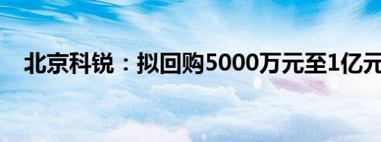 北京科锐：拟回购5000万元至1亿元股份