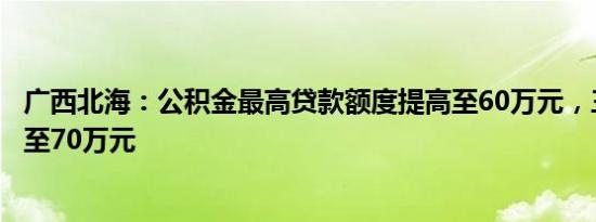 广西北海：公积金最高贷款额度提高至60万元，三孩家庭提至70万元