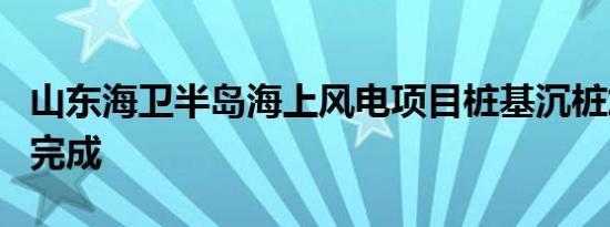 山东海卫半岛海上风电项目桩基沉桩施工顺利完成