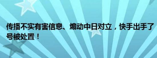 传播不实有害信息、煽动中日对立，快手出手了：90余个账号被处置！