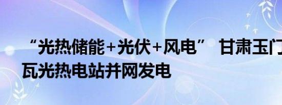 “光热储能+光伏+风电” 甘肃玉门10万千瓦光热电站并网发电