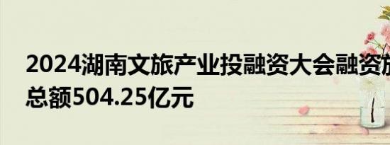 2024湖南文旅产业投融资大会融资放款签约总额504.25亿元