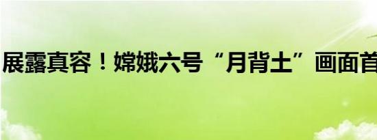 展露真容！嫦娥六号“月背土”画面首次公开