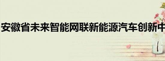 安徽省未来智能网联新能源汽车创新中心成立