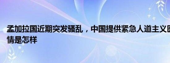 孟加拉国近期突发骚乱，中国提供紧急人道主义医疗援助 详情是怎样