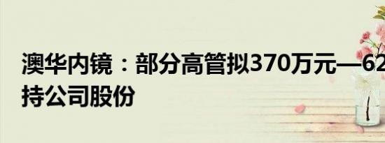 澳华内镜：部分高管拟370万元—620万元增持公司股份