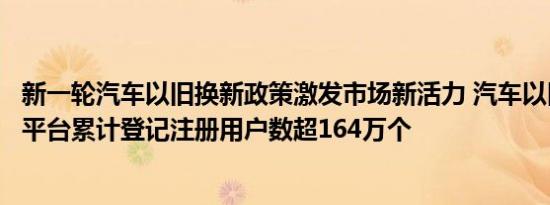 新一轮汽车以旧换新政策激发市场新活力 汽车以旧换新信息平台累计登记注册用户数超164万个