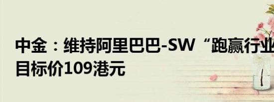 中金：维持阿里巴巴-SW“跑赢行业”评级，目标价109港元