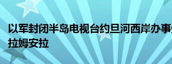 以军封闭半岛电视台约旦河西岸办事处后离开拉姆安拉