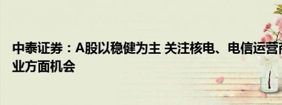 中泰证券：A股以稳健为主 关注核电、电信运营商等公共事业方面机会