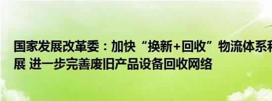 国家发展改革委：加快“换新+回收”物流体系和新模式发展 进一步完善废旧产品设备回收网络