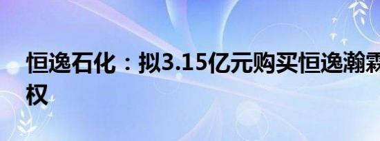 恒逸石化：拟3.15亿元购买恒逸瀚霖25%股权