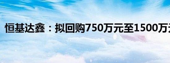 恒基达鑫：拟回购750万元至1500万元股份