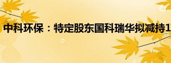 中科环保：特定股东国科瑞华拟减持1%股份