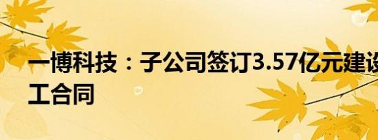 一博科技：子公司签订3.57亿元建设工程施工合同