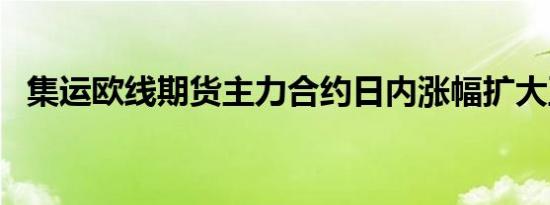 集运欧线期货主力合约日内涨幅扩大至7%