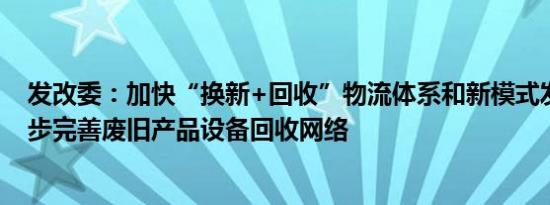 发改委：加快“换新+回收”物流体系和新模式发展，进一步完善废旧产品设备回收网络