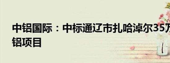 中铝国际：中标通辽市扎哈淖尔35万吨绿电铝项目