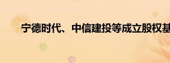 宁德时代、中信建投等成立股权基金