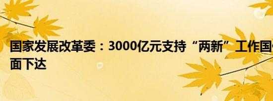 国家发展改革委：3000亿元支持“两新”工作国债资金已全面下达