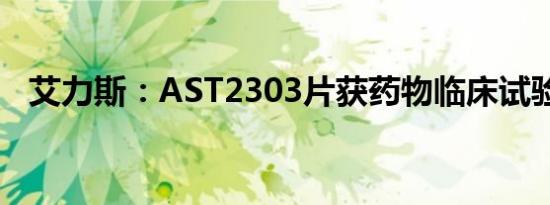 艾力斯：AST2303片获药物临床试验批准