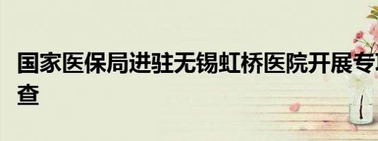 国家医保局进驻无锡虹桥医院开展专项飞行检查