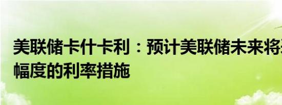 美联储卡什卡利：预计美联储未来将采取更小幅度的利率措施