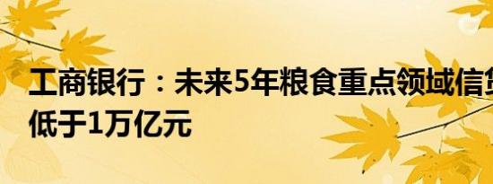 工商银行：未来5年粮食重点领域信贷投放不低于1万亿元