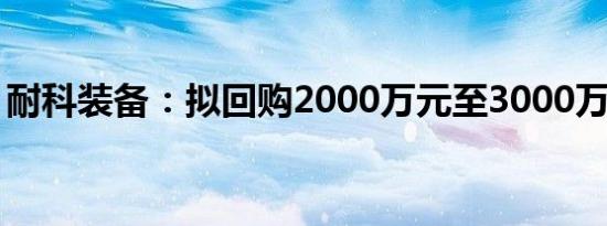 耐科装备：拟回购2000万元至3000万元股份