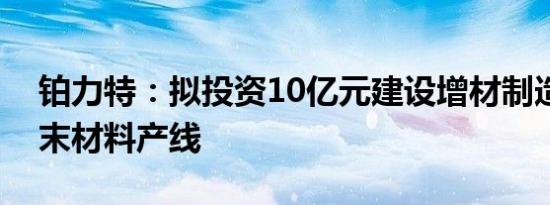 铂力特：拟投资10亿元建设增材制造专用粉末材料产线