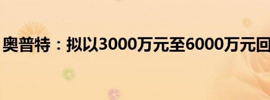 奥普特：拟以3000万元至6000万元回购股份