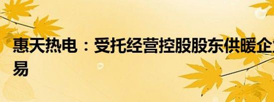 惠天热电：受托经营控股股东供暖企业关联交易