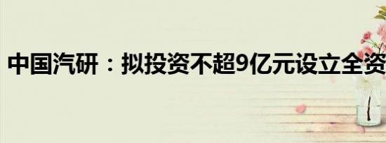 中国汽研：拟投资不超9亿元设立全资子公司