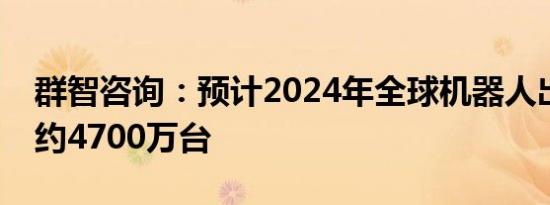 群智咨询：预计2024年全球机器人出货规模约4700万台