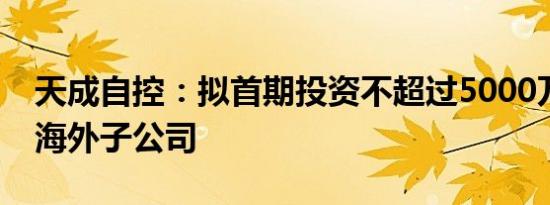 天成自控：拟首期投资不超过5000万元设立海外子公司