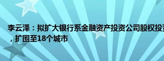 李云泽：拟扩大银行系金融资产投资公司股权投资试点范围，扩围至18个城市