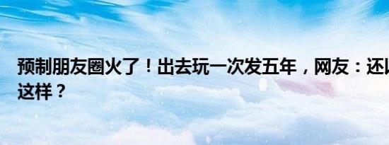 预制朋友圈火了！出去玩一次发五年，网友：还以为只有我这样？