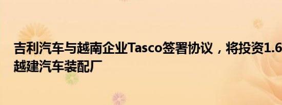 吉利汽车与越南企业Tasco签署协议，将投资1.68亿美元在越建汽车装配厂