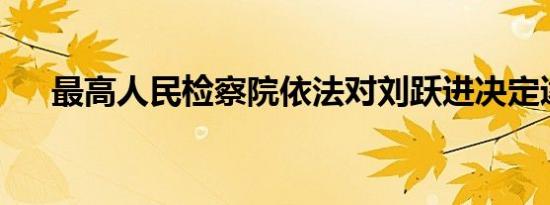 最高人民检察院依法对刘跃进决定逮捕