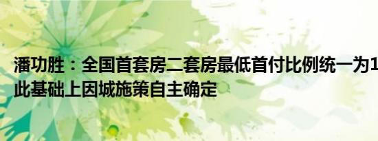 潘功胜：全国首套房二套房最低首付比例统一为15% 各地在此基础上因城施策自主确定