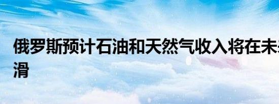 俄罗斯预计石油和天然气收入将在未来三年下滑