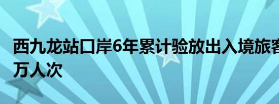 西九龙站口岸6年累计验放出入境旅客超6280万人次