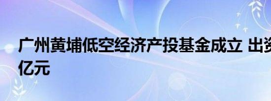 广州黄埔低空经济产投基金成立 出资额5.11亿元