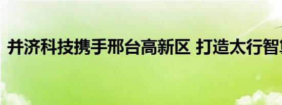 并济科技携手邢台高新区 打造太行智算中心