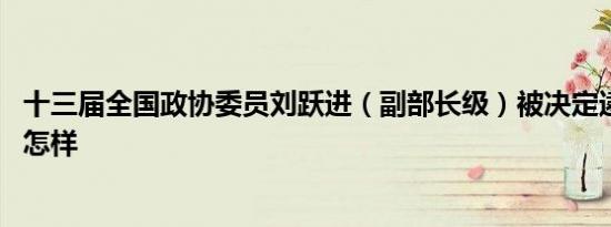 十三届全国政协委员刘跃进（副部长级）被决定逮捕 详情是怎样