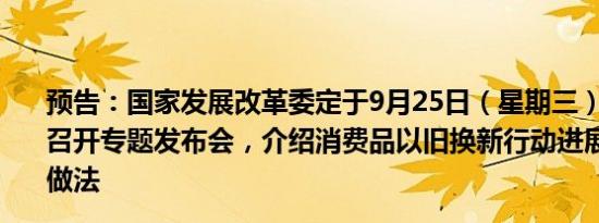 预告：国家发展改革委定于9月25日（星期三）上午10:00召开专题发布会，介绍消费品以旧换新行动进展成效和典型做法