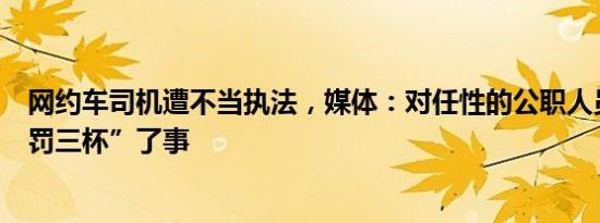 网约车司机遭不当执法，媒体：对任性的公职人员不能“自罚三杯”了事