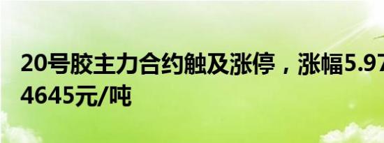 20号胶主力合约触及涨停，涨幅5.97%，报14645元/吨