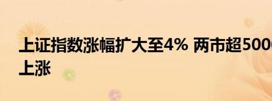 上证指数涨幅扩大至4% 两市超5000家个股上涨