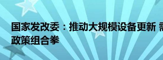 国家发改委：推动大规模设备更新 需要打好政策组合拳